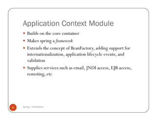 Application Context Module
        Builds on the core container
        Makes spring a framework
        Extends the concept of BeanFactory, adding support for
        internationalization, application lifecycle events, and
        validation
        Supplies services such as email, JNDI access, EJB access,
        remoting, etc




6   Spring | Atul Kahate
 