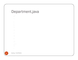 Department.java
         /*




         * To change this template, choose Tools | Templates




         * and open the template in the editor.




         */




         package com.spring.deptandemp;




         /**




         *




         * @author AtulK




         */




         public class Department {




              String deptID;




              String deptName;




              Employee employee;




              public String getDeptID() {




                  return deptID;




              }




              public void setDeptID(String deptID) {




                  this.deptID = deptID;




              }




              public String getDeptName() {




                  return deptName;




              }




              public void setDeptName(String deptName) {




                  this.deptName = deptName;




              }




              public Employee getEmployee() {




                  return employee;




              }




              public void setEmployee(Employee employee) {




                  this.employee = employee;




              }




              public Department(String deptID, String deptName, Employee employee) {




                  this.deptID = deptID;




                  this.deptName = deptName;




                  this.employee = employee;




              }




              public Department() {




              }




62   Spring | Atul Kahate
         }
 