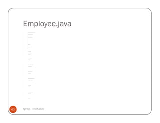 Employee.java
         /*



         * To change this template, choose Tools | Templates



         * and open the template in the editor.



         */



         package com.spring.deptandemp;




         /**



         *



         * @author AtulK



         */



         public class Employee {




             private String empID;



             private String empName;



             private int salary;




             public String getEmpID() {



                 return empID;



             }




             public void setEmpID(String empID) {



                 this.empID = empID;



             }




             public String getEmpName() {



                 return empName;



             }




             public void setEmpName(String empName) {



                 this.empName = empName;



             }




             public int getSalary() {



                 return salary;



             }




             public void setSalary(int salary) {



                 this.salary = salary;



             }




             public Employee() {



             }



         }




63   Spring | Atul Kahate
 