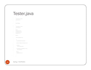 Tester.java
         /*


         * To change this template, choose Tools | Templates


         * and open the template in the editor.


         */




         package com.spring.deptandemp;




         /*


         * To change this template, choose Tools | Templates


         * and open the template in the editor.


         */


         import java.io.*;


         import org.springframework.beans.factory.*;


         import org.springframework.beans.factory.xml.*;


         import org.springframework.core.io.*;




         public class Tester {




             public static void main(String args[]) throws Exception {




                 try {


                     System.out.println("Starting department and employee application ...");




                     BeanFactory factory = new XmlBeanFactory(new FileSystemResource("beans10.xml"));




                     Department department =


                         (Department) factory.getBean("departmentBean");




                     System.out.println("Department " + department.getDeptName()+ " has employee " +


                         department.employee.getEmpName());


                 }


                 catch(Exception e) {


                     System.out.println("Exception occurred!!! " + e);


                 }


             }


         }




64   Spring | Atul Kahate
 
