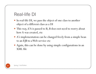 Real-life DI
         In real-life DI, we pass the object of one class to another
         object of a different class as a DI
         This way, if A is passed to B, B does not need to worry about
         how A was created, etc
         A’s implementation can be changed freely from a simple bean
         to an EJB to a Web service etc
         Again, this can be done by using simple configurations in an
         XML file




67   Spring | Atul Kahate
 
