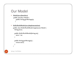 Our Model
         Model.java (Interface)
         public interface Model {
             public String getMessage();
           }

         HelloWorldModel.java (Implementation)
         public class HelloWorldModel implements Model {
           String mess;

             public HelloWorldModel(String m){
               mess = m;
             }

             public String getMessage() {
               return mess;
             }
         }


69   Spring | Atul Kahate
 