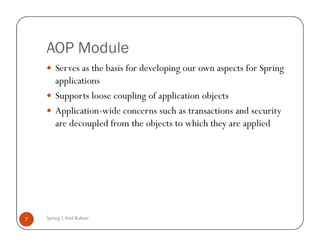 AOP Module
        Serves as the basis for developing our own aspects for Spring
        applications
        Supports loose coupling of application objects
        Application-wide concerns such as transactions and security
        are decoupled from the objects to which they are applied




7   Spring | Atul Kahate
 