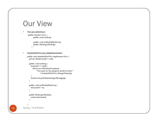 Our View
         View.java (Interface)
         public interface View {
               public void render();

                   public void setModel(Model m);
                   public Model getModel();
               }


         StandardOutView.java (Implementation)
         public class StandardOutView implements View {
           private Model model = null;

             public void render() {
               if (model == null) {
                  throw new RuntimeException(
                      "You must set the property model of class:"
                          + StandardOutView.class.getName());
               }
               System.out.println(model.getMessage());
             }

             public void setModel(Model m) {
               this.model = m;
             }

             public Model getModel() {
               return this.model;
             }

         }

70   Spring | Atul Kahate
 