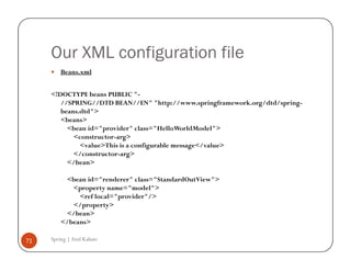 Our XML configuration file
         Beans.xml


     <!DOCTYPE beans PUBLIC "-
        //SPRING//DTD BEAN//EN" "http://www.springframework.org/dtd/spring-
        beans.dtd">
        <beans>
          <bean id="provider" class="HelloWorldModel">
            <constructor-arg>
              <value>This is a configurable message</value>
            </constructor-arg>
          </bean>

          <bean id="renderer" class="StandardOutView">
            <property name="model">
              <ref local="provider"/>
            </property>
          </bean>
         </beans>

71   Spring | Atul Kahate
 