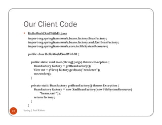 Our Client Code
         HelloWorldXmlWithDI.java
         import org.springframework.beans.factory.BeanFactory;
         import org.springframework.beans.factory.xml.XmlBeanFactory;
         import org.springframework.core.io.FileSystemResource;

         public class HelloWorldXmlWithDI {

             public static void main(String[] args) throws Exception {
               BeanFactory factory = getBeanFactory();
               View mr = (View) factory.getBean("renderer");
               mr.render();
             }

             private static BeanFactory getBeanFactory() throws Exception {
               BeanFactory factory = new XmlBeanFactory(new FileSystemResource(
                   ”beans.xml"));
               return factory;
             }
         }
72   Spring | Atul Kahate
 