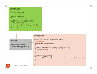 InjectRef.java

     public class InjectRef {

          private Info info;

          public void setInfo (Info info) {
            this.info = info;
            System.out.println(info.getInfo());
          }
     }


                                         InfoImpl.java

                                         public class InfoImpl implements Info {
         Info.java
                                             private Encyclopedia enc;
         public interface Info {
           public String getInfo ();
                                             public void setEncyclopedia(Encyclopedia enc) {
         }
                                               this.enc = enc;
                                             }

                                             public String getInfo () {
                                               return "Encyclopedia's are a waste of money - use the Internet";
                                             }

                                         }
76            Spring | Atul Kahate
 