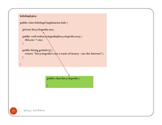 InfoImpl.java

     public class InfoImpl implements Info {

         private Encyclopedia enc;

         public void setEncyclopedia(Encyclopedia enc) {
           this.enc = enc;
         }

         public String getInfo () {
           return "Encyclopedia's are a waste of money - use the Internet";
         }

     }




                                public class Encyclopedia {

                                }




77       Spring | Atul Kahate
 