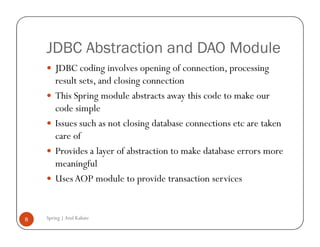 JDBC Abstraction and DAO Module
        JDBC coding involves opening of connection, processing
        result sets, and closing connection
        This Spring module abstracts away this code to make our
        code simple
        Issues such as not closing database connections etc are taken
        care of
        Provides a layer of abstraction to make database errors more
        meaningful
        Uses AOP module to provide transaction services


8   Spring | Atul Kahate
 