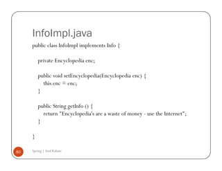 InfoImpl.java
     public class InfoImpl implements Info {

         private Encyclopedia enc;

         public void setEncyclopedia(Encyclopedia enc) {
           this.enc = enc;
         }

         public String getInfo () {
           return "Encyclopedia's are a waste of money - use the Internet";
         }

     }

80   Spring | Atul Kahate
 