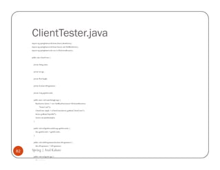 ClientTester.java
     import org.springframework.beans.factory.BeanFactory;
     import org.springframework.beans.factory.xml.XmlBeanFactory;
     import org.springframework.core.io.FileSystemResource;


     public class ClientTester {


       private String name;


       private int age;


       private float height;


       private boolean isProgrammer;


       private Long ageInSeconds;


       public static void main(String[] args) {
           BeanFactory factory = new XmlBeanFactory(new FileSystemResource(
                "beans2.xml"));
           ClientTester simple = (ClientTester)factory.getBean("clientTester");
           factory.getBean("injectRef");
           System.out.println(simple);
       }


       public void setAgeInSeconds(Long ageInSeconds) {
           this.ageInSeconds = ageInSeconds;
       }


       public void setIsProgrammer(boolean isProgrammer) {
           this.isProgrammer = isProgrammer;

82   Spring | Atul Kahate
      }


       public void setAge(int age) {
           this.age = age;
 