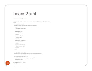 beans2.xml
     <?xml version="1.0" encoding="UTF-8"?>


     <!DOCTYPE beans PUBLIC "-//SPRING//DTD BEAN//EN" "http://www.springframework.org/dtd/spring-beans.dtd">
     <beans>
       <!-- injecting built-in vals sample -->
       <bean id="clientTester" class="com.spring.simpleinjectbydi.ClientTester">
         <property name="name">
            <value>Kishore Kumar</value>
         </property>
         <property name="age">
            <value>35</value>
         </property>
         <property name="height">
            <value>67</value>
         </property>
         <property name="isProgrammer">
            <value>true</value>
         </property>
         <property name="ageInSeconds">
            <value>1103760000</value>
         </property>
       </bean>


       <!-- oracle bean used for a few examples -->
       <bean id="infobyid" name="infobyname" class="com.spring.simpleinjectbydi.InfoImpl"/>


       <!-- injecting reference sample (using id) -->
       <bean id="injectRef" class="com.spring.simpleinjectbydi.InjectRef">
         <property name="info">
            <ref local="infobyid"/>

83   Spring | Atul Kahate
       </property>
       </bean>


       <!-- inject ref sample (using name) -->
 