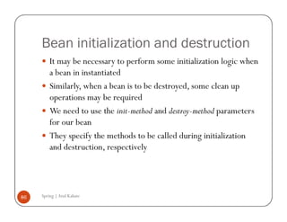 Bean initialization and destruction
         It may be necessary to perform some initialization logic when
         a bean in instantiated
         Similarly, when a bean is to be destroyed, some clean up
         operations may be required
         We need to use the init-method and destroy-method parameters
         for our bean
         They specify the methods to be called during initialization
         and destruction, respectively




86   Spring | Atul Kahate
 