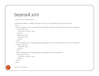 beans4.xml
     <?xml version="1.0" encoding="UTF-8"?>


     <!DOCTYPE beans PUBLIC "-//SPRING//DTD BEAN//EN" "http://www.springframework.org/dtd/spring-beans.dtd">
     <beans>
       <bean id="simpleBean1" class="com.spring.beaninitdestroy.SimpleBean" init-method="initOurBean" destroy-method="destroyOurBean">
         <property name="name">
           <value>Name overwritten!</value>
         </property>
         <property name="age">
           <value>999</value>
         </property>
       </bean>
       <bean id="simpleBean2" class="com.spring.beaninitdestroy.SimpleBean" init-method="initOurBean" destroy-method="destroyOurBean">
         <property name="age">
           <value>999</value>
         </property>
       </bean>
       <bean id="simpleBean3" class="com.spring.beaninitdestroy.SimpleBean" init-method="initOurBean">
         <property name="name">
           <value>Name overwritten!</value>
         </property>
       </bean>
     </beans>



87   Spring | Atul Kahate
 