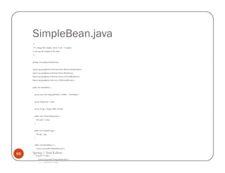 SimpleBean.java
     /*
     * To change this template, choose Tools | Templates
     * and open the template in the editor.
     */


     package com.spring.beaninitdestroy;


     import org.springframework.beans.factory.BeanCreationException;
     import org.springframework.beans.factory.BeanFactory;
     import org.springframework.beans.factory.xml.XmlBeanFactory;
     import org.springframework.core.io.FileSystemResource;


     public class SimpleBean {


       private static final String DEFAULT_NAME = "Atul Kahate";


       private String name = null;


       private int age = Integer.MIN_VALUE;


       public void setName(String name) {
           this.name = name;
       }


       public void setAge(int age) {
           this.age = age;
       }


       public void initOurBean () {
           System.out.println("Initializing bean");

88   Spring | Atul Kahate
           if (name == null) {
              System.out.println("Using default name");
              name = DEFAULT_NAME;
 