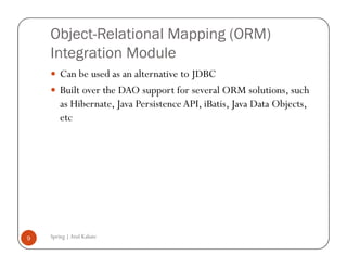 Object-Relational Mapping (ORM)
    Integration Module
        Can be used as an alternative to JDBC
        Built over the DAO support for several ORM solutions, such
        as Hibernate, Java Persistence API, iBatis, Java Data Objects,
        etc




9   Spring | Atul Kahate
 