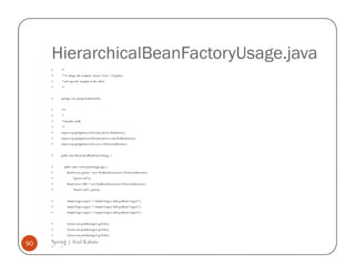 HierarchicalBeanFactoryUsage.java
         /*
         * To change this template, choose Tools | Templates
         * and open the template in the editor.
         */


         package com.spring.beanhierarchy;


         /**
         *
         * @author atulk
         */
         import org.springframework.beans.factory.BeanFactory;
         import org.springframework.beans.factory.xml.XmlBeanFactory;
         import org.springframework.core.io.FileSystemResource;


         public class HierarchicalBeanFactoryUsage {


             public static void main(String[] args) {
               BeanFactory parent = new XmlBeanFactory(new FileSystemResource(
                     "parent.xml"));
               BeanFactory child = new XmlBeanFactory(new FileSystemResource(
                     "beans5.xml"), parent);


               SimpleTarget target1 = (SimpleTarget) child.getBean("target1");
               SimpleTarget target2 = (SimpleTarget) child.getBean("target2");
               SimpleTarget target3 = (SimpleTarget) child.getBean("target3");


               System.out.println(target1.getVal());
               System.out.println(target2.getVal());
               System.out.println(target3.getVal());

90   Spring | Atul Kahate
          }
         }
 