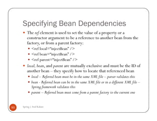 Specifying Bean Dependencies
         The ref element is used to set the value of a property or a
         constructor argument to be a reference to another bean from the
         factory, or from a parent factory:
             <ref local=“injectBean” />
             <ref bean=“injectBean” />
             <ref parent=“injectBean” />
         local, bean, and parent are mutually exclusive and must be the ID of
         another bean – they specify how to locate that referenced bean
             local – Referred bean must be in the same XML file – parser validates this
             bean - Referred bean can be in the same XML file or in a different XML file –
             Spring framework validates this
             parent – Referred bean must come from a parent factory to the current one


93   Spring | Atul Kahate
 