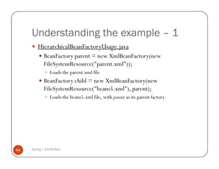 Understanding the example – 1
         HierarchicalBeanFactoryUsage.java
             BeanFactory parent = new XmlBeanFactory(new
             FileSystemResource("parent.xml"));
                 Loads the parent.xml file
             BeanFactory child = new XmlBeanFactory(new
             FileSystemResource("beans5.xml"), parent);
                 Loads the beans5.xml file, with parent as its parent factory




94   Spring | Atul Kahate
 