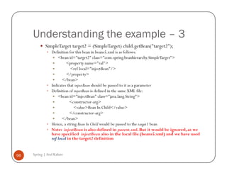 Understanding the example – 3
             SimpleTarget target2 = (SimpleTarget) child.getBean("target2");
                 Definition for this bean in beans5.xml is as follows:
                     <bean id="target2" class="com.spring.beanhierarchy.SimpleTarget">
                          <property name="val">
                             <ref local="injectBean"/>
                          </property>
                        </bean>
                 Indicates that injectBean should be passed to it as a parameter
                 Definition of injectBean is defined in the same XML file:
                     <bean id="injectBean" class="java.lang.String">
                            <constructor-arg>
                               <value>Bean In Child</value>
                            </constructor-arg>
                        </bean>
                 Hence, a string Bean In Child would be passed to the target1 bean
                 Note: injectBean is also defined in parent.xml. But it would be ignored, as we
                 have specified injectBean also in the local file (beans5.xml) and we have used
                 ref local in the target2 definition


96   Spring | Atul Kahate
 