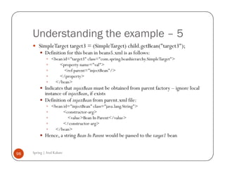 Understanding the example – 5
         SimpleTarget target3 = (SimpleTarget) child.getBean("target3");
             Definition for this bean in beans5.xml is as follows:
                 <bean id="target3" class="com.spring.beanhierarchy.SimpleTarget">
                     <property name="val">
                        <ref parent="injectBean"/>
                     </property>
                   </bean>
             Indicates that injectBean must be obtained from parent factory – ignore local
             instance of injectBean, if exists
             Definition of injectBean from parent.xml file:
                 <bean id="injectBean" class="java.lang.String">
                       <constructor-arg>
                         <value>Bean In Parent</value>
                       </constructor-arg>
                   </bean>
             Hence, a string Bean In Parent would be passed to the target1 bean


98   Spring | Atul Kahate
 