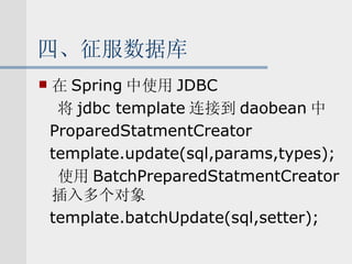 四、征服数据库 在 Spring 中使用 JDBC 将 jdbc template 连接到 daobean 中 ProparedStatmentCreator template.update(sql,params,types); 使用 BatchPreparedStatmentCreator 插入多个对象 template.batchUpdate(sql,setter); 