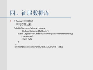 四、征服数据库 在 Spring 中使用 JDBC 调用存储过程 CallableStatmentCallback cb=new CallableStatementCallback(){ public Object doInCallableStatement(CallableStatement cs){ cs.execute(); return null; } }; jdbctemplate.execute(“{ARCHIVE_STUDENTS}”,cb); 
