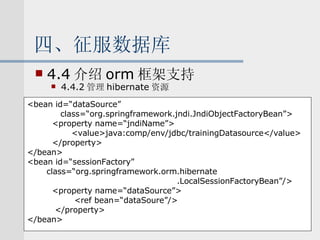 四、征服数据库 4.4 介绍 orm 框架支持 4.4.2 管理 hibernate 资源   <bean id=“dataSource”  class=“org.springframework.jndi.JndiObjectFactoryBean”> <property name=“jndiName”> <value>java:comp/env/jdbc/trainingDatasource</value> </property> </bean> <bean id=“sessionFactory” class=“org.springframework.orm.hibernate .LocalSessionFactoryBean”/> <property name=“dataSource”> <ref bean=“dataSoure”/> </property> </bean> 