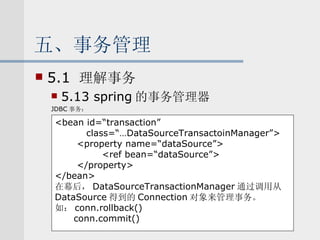 五、事务管理 5.1  理解事务 5.13 spring 的事务管理器 JDBC 事务： <bean id=“transaction”  class=“…DataSourceTransactoinManager”> <property name=“dataSource”> <ref bean=“dataSource”> </property> </bean> 在幕后， DataSourceTransactionManager 通过调用从 DataSource 得到的 Connection 对象来管理事务。 如： conn.rollback() conn.commit() 
