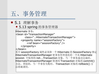 五、事务管理 5.1  理解事务 5.13 spring 的事务管理器 Hibernate 事务： <bean id=“transactionManager” class=“…HibernateTransactionManager”> <property name=“sessionFactory”> <ref bean=“sessionFactory” /> </property> </bean> 其中 sessionFactory 属性必须和一个 Hibernate 的 SessionFactory 绑定 HibernateTransactionManager 把事务管理委托给一个从 Hibernate  session  中取得的 net….Transaction 对象。当一个事务成功完成时， HibernateTransactionManager 将调用 Transaction 对象的 commit() 方法。类似的，当一个事务失败时， Transaction 对象的 rollback() 方 法将被调用。 