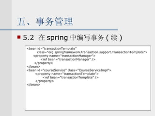 五、事务管理 5.2  在 spring 中编写事务 ( 续 ) <bean id=“transactionTemplate”  class=“org.springframework.transaction.support.TransactionTemplate”> <property name=“transactionManager”> <ref bean=“transactionManager” /> </property> </bean> <bean id=“courseService” class=“CourseServiceImpl”> <property name=“transactionTemplate”> <ref bean=“transactionTemplate” /> </property> </bean> 