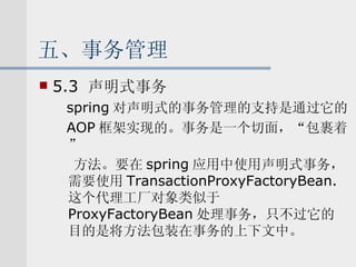 五、事务管理 5.3  声明式事务 spring 对声明式的事务管理的支持是通过它的 AOP 框架实现的。事务是一个切面，“包裹着” 方法。要在 spring 应用中使用声明式事务，需要使用 TransactionProxyFactoryBean. 这个代理工厂对象类似于 ProxyFactoryBean 处理事务，只不过它的目的是将方法包装在事务的上下文中。 
