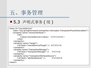 五、事务管理 5.3  声明式事务 ( 续 ) <bean id=“courseService”  class=“org.springframework.transaction.interceptor.TransactionProxyFactoryBean”> <property name=“proxyInterfaces”> <list> <value>CourseService</value>  代理所实现的接口 </list> </property> <property name=“target”> <ref bean=“courseServiceTarget” />  被代理的对象 </property> <propety name=“transactionManager”> <ref bean=“transactionManager” />  事务管理器 </property> <property name=“transactionAttributeSource”> <ref bean=“attributeSource” />  事务的属性源 </property> </bean> 