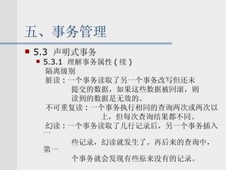 五、事务管理 5.3  声明式事务 5.3.1  理解事务属性 ( 续 ) 隔离级别 脏读 : 一个事务读取了另一个事务改写但还未 提交的数据，如果这些数据被回滚，则 读到的数据是无效的。 不可重复读 : 一个事务执行相同的查询两次或两次以 上，但每次查询结果都不同。 幻读 : 一个事务读取了几行记录后，另一个事务插入一 些记录，幻读就发生了。再后来的查询中，第一 个事务就会发现有些原来没有的记录。 
