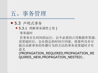 五、事务管理 5.3  声明式事务 5.3.1  理解事务属性 ( 续 ) 事务超时 若事务在长时间的运行，会不必要的占用数据库资源。设置超时后，会在指定的时间片回滚。将那些具有可能启动新事务的传播行为的方法的事务设置超时才有意义 (PROPAGATION_REQUIRED,PROPAGATION_REQUIRES_NEW,PROPAGATION_NESTED) 。 