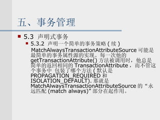 五、事务管理 5.3  声明式事务 5.3.2  声明一个简单的事务策略 ( 续 ) MatchAlwaysTransactionAttributeSource 可能是最简单的事务属性源的实现。每一次他的 getTransactionAttribute() 方法被调用时，他总是简单的返回相同的 TransactionAttribute ，而不管这个事务中 包装了哪个方法 ( 默认是 PROPAGATION_REQUIRED 和 ISOLATION_DEFAULT). 那就是 MatchAlwaysTransactionAttributeSource 的“永远匹配 (match always)” 部分在起作用。 