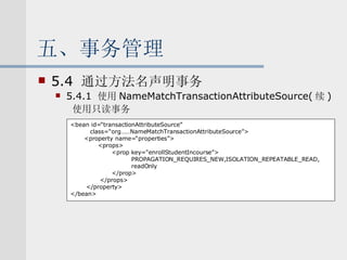 五、事务管理 5.4  通过方法名声明事务 5.4.1  使用 NameMatchTransactionAttributeSource( 续 ) 使用只读事务 <bean id=“transactionAttributeSource” class=“org……NameMatchTransactionAttributeSource”> <property name=“properties”> <props> <prop key=“enrollStudentIncourse”> PROPAGATION_REQUIRES_NEW,ISOLATION_REPEATABLE_READ, readOnly </prop> </props> </property> </bean> 
