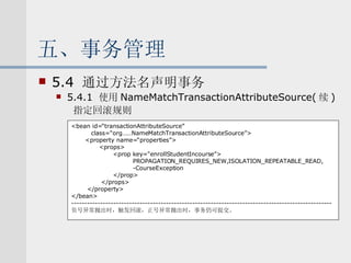 五、事务管理 5.4  通过方法名声明事务 5.4.1  使用 NameMatchTransactionAttributeSource( 续 ) 指定回滚规则 <bean id=“transactionAttributeSource” class=“org……NameMatchTransactionAttributeSource”> <property name=“properties”> <props> <prop key=“enrollStudentIncourse”> PROPAGATION_REQUIRES_NEW,ISOLATION_REPEATABLE_READ, -CourseException </prop> </props> </property> </bean> --------------------------------------------------------------------------------------------------- 负号异常抛出时，触发回滚，正号异常抛出时，事务仍可提交。 