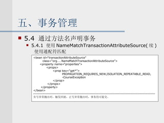 五、事务管理 5.4  通过方法名声明事务 5.4.1  使用 NameMatchTransactionAttributeSource( 续 ) 使用通配符匹配 <bean id=“transactionAttributeSource” class=“org……NameMatchTransactionAttributeSource”> <property name=“properties”> <props> <prop key=“get*”> PROPAGATION_REQUIRES_NEW,ISOLATION_REPEATABLE_READ, -CourseException </prop> </props> </property> </bean> --------------------------------------------------------------------------------------------------- 负号异常抛出时，触发回滚，正号异常抛出时，事务仍可提交。 