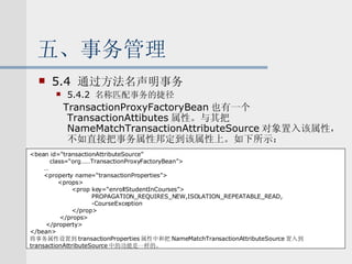 五、事务管理 5.4  通过方法名声明事务 5.4.2  名称匹配事务的捷径 TransactionProxyFactoryBean 也有一个 TransactionAttibutes 属性。与其把 NameMatchTransactionAttributeSource 对象置入该属性，不如直接把事务属性邦定到该属性上。如下所示： <bean id=“transactionAttributeSource” class=“org……TransactionProxyFactoryBean”> … <property name=“transactionProperties”> <props> <prop key=“enrollStudentInCourses”> PROPAGATION_REQUIRES_NEW,ISOLATION_REPEATABLE_READ, -CourseException </prop> </props> </property> </bean> 将事务属性设置到 transactionProperties 属性中和把 NameMatchTransactionAttributeSource 置入到 transactionAttributeSource 中的功能是一样的。 