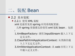 二、装配 Bean 2.2  基本装配 2.2.1  使用 XML 装配 xml 是最常见的 spring 应用系统配置源。 几种 spring 容器都支持使用 xml 装配 bean ，包括： 1.XmlBeanFactory: 调用 InputStream 载入上下文 定义文件。 2.ClassPathXmlApplicationContext: 从类路径载 入上下文定义文件。 3.XmlWenApplicationContext: 从 web 应用上下文 中载入定义文件。 