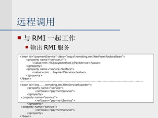 远程调用 与 RMI 一起工作 输出 RMI 服务 <bean id=“paymentService” class=“org.sf.remoting.rmi.RmiProxyFactoryBean”> <property name=“serviceUrl”> <value>rmi://${paymenthost}/PayService</value> </property> <property name=“serviceInterface”> <value>com…..PaymentService</value> </property> </bean> -------------------------------------------------------------------------------------------------------- <bean id=“org………remoting.rmi.RmiServiceExporter”> <property name=“service”> <ref bean=“paymentService”> </property> <property name=“service”> <ref bean=“paymentService”> </property> <property name=“service”> <ref bean=“paymentService”> </property> </bean> 