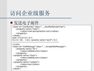 访问企业级服务 发送电子邮件 <bean id=“mailSender” class=“…..JavaMailSenderImpl”> <property name=“host”> <value>mail.springinaction.com</value> </property> </bean> host: 邮件服务器主机名。 默认端口 25 。可通过 <proerty name=“port”> 修改 -------------------------------------------------------- 消息模版 <bean id=“mailMessage” class=“…..SimpleMailMessage”> <property name=“to”> <value>dd@dd.com</value> </property> <property name=“from”> <value>dd@dd.com</value> </property> <property name=“subject”> <value>sss</value> </property> </bean> 