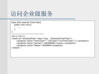 访问企业级服务 class XXX extends TimerTask{ public void run(){   …… } } ------------------------------------- 调度定时器任务 <bean id=“schedualTask” class=“org……ScheduleTimerTask”> <property name=“timerTask”> <ref bean=“myTimerTask” /></property> <property name=“period”><86400000</value></property> <property name=“delay”>3600000</property> </bean> 