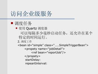 访问企业级服务 调度任务 使用 Quartz 调度器 可以每隔多少毫秒启动任务，还允许在某个特定的时间运行。 2. 调度工作 <bean id=“simple” class=“……SimpleTriggerBean”> <propety name=“jobDetail”> <ref bean=“reportJob”/> </propety> startDelay: repeartInterval: 