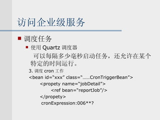 访问企业级服务 调度任务 使用 Quartz 调度器 可以每隔多少毫秒启动任务，还允许在某个特定的时间运行。 3. 调度 cron 工作 <bean id=“xxx” class=“……CronTriggerBean”> <propety name=“jobDetail”> <ref bean=“reportJob”/> </propety> cronExpression:006**? 