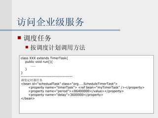 访问企业级服务 调度任务 按调度计划调用方法 class XXX extends TimerTask{ public void run(){   …… } } ------------------------------------- 调度定时器任务 <bean id=“schedualTask” class=“org……ScheduleTimerTask”> <property name=“timerTask”> <ref bean=“myTimerTask” /></property> <property name=“period”><86400000</value></property> <property name=“delay”>3600000</property> </bean> 