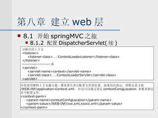 第八章 建立 web 层 8.1  开始 springMVC 之旅 8.1.2  配置 DispatcherServlet( 续 ) 分解应用上下文 <listener> <listener-class>……ContextLoaderListener</listener-class> </listener> -------------------- 或 <servlet> <servlet-name>context</servlet-name> <servlet-class>……ContextLoaderServlet</servlet-class> <servlet> 不管使用哪种上下文载入器，都需要告诉它配置文件的位置。如果没有指定，将默认需寻找 /WEB-INF/application-Context.xml 。但还可以通过设定 contextConigLocation  参数来指定 多个配置文件。 <context-parm> <param-name>contextConfigLocation</param-name> <param-value>/WEB-INF/xxx.xml,xxxxx.xml</param-value> </context-parm> 