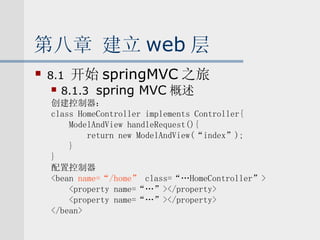 第八章 建立 web 层 8.1  开始 springMVC 之旅 8.1.3  spring MVC 概述 创建控制器： class HomeController implements Controller{ ModelAndView handleRequest(){ return new ModelAndView(“index”); } } 配置控制器 <bean  name=“/home”  class=“…HomeController”> <property name=“…”></property> <property name=“…”></property> </bean> 