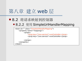 第八章 建立 web 层 8.2  将请求映射到控制器 8.2.2  使用 SimpleUrlHandlerMapping <bean id=“” class=“ SimpleUrlHandlerMapping ”> <property name=“mappings”> <props> <prop key=“/xxx.service”>xxxController</prop> <prop key=“/xxx.service”>xxxController</prop> … </props> </property> </bean> 